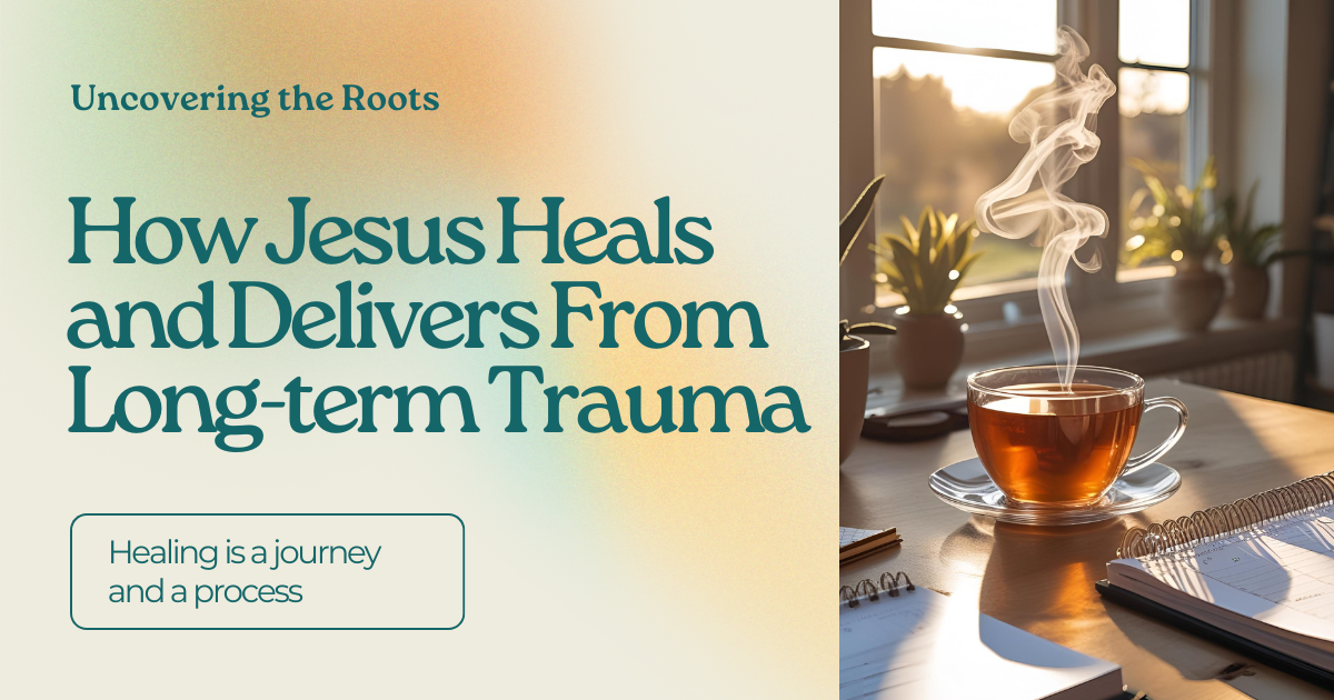 Uncovering the Roots: How Jesus Heals and Delivers from Long-Term Trauma
